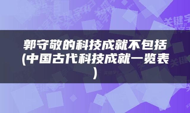 郭守敬的科技成就不包括(中国古代科技成就一览表)