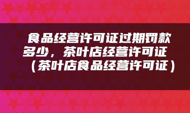 食品经营许可证过期罚款多少,茶叶店经营许可证(茶叶店食品经营许可证)