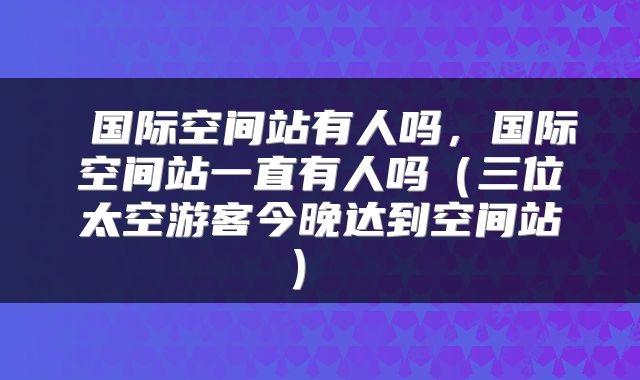 国际空间站有人吗,国际空间站一直有人吗(三位太空游客今晚达到空间站)