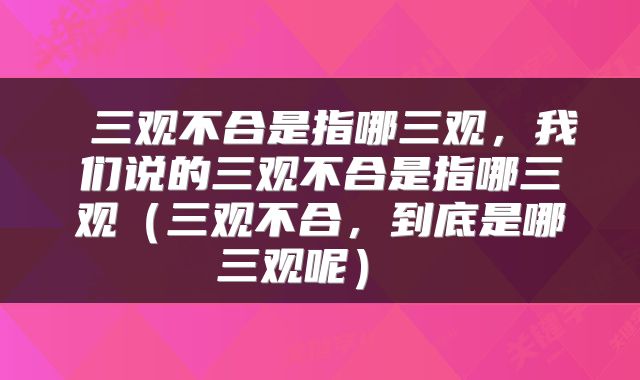  三观不合是指哪三观，我们说的三观不合是指哪三观（三观不合，到底是哪三观呢） 