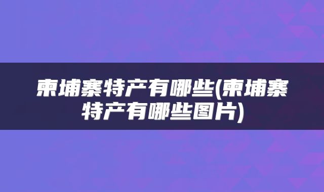 柬埔寨特产有哪些(柬埔寨特产有哪些图片)