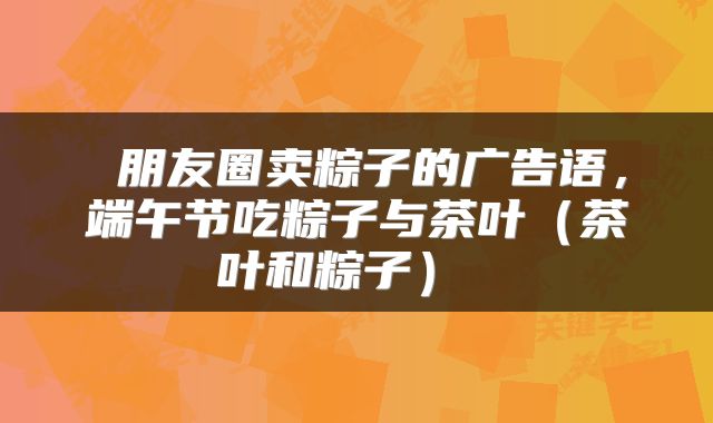 朋友圈卖粽子的广告语,端午节吃粽子与茶叶(茶叶和粽子)