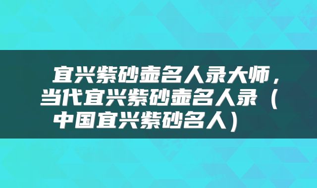  宜兴紫砂壶名人录大师，当代宜兴紫砂壶名人录（中国宜兴紫砂名人） 