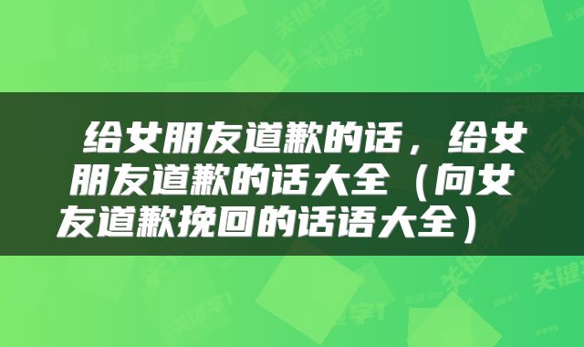  给女朋友道歉的话，给女朋友道歉的话大全（向女友道歉挽回的话语大全） 