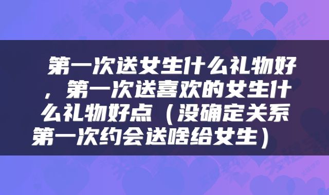  第一次送女生什么礼物好，第一次送喜欢的女生什么礼物好点（没确定关系第一次约会送啥给女生） 