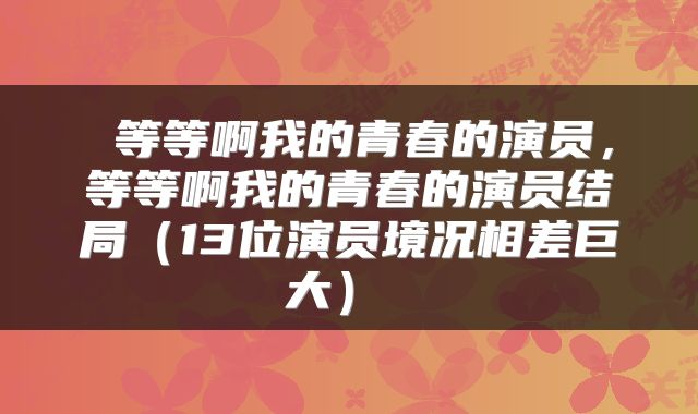  等等啊我的青春的演员，等等啊我的青春的演员结局（13位演员境况相差巨大） 