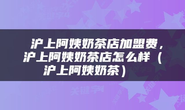 沪上阿姨奶茶店加盟费,沪上阿姨奶茶店怎么样(沪上阿姨奶茶)