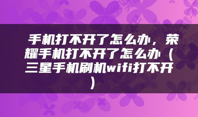 手机打不开了怎么办,荣耀手机打不开了怎么办(三星手机刷机wifi打不开)
