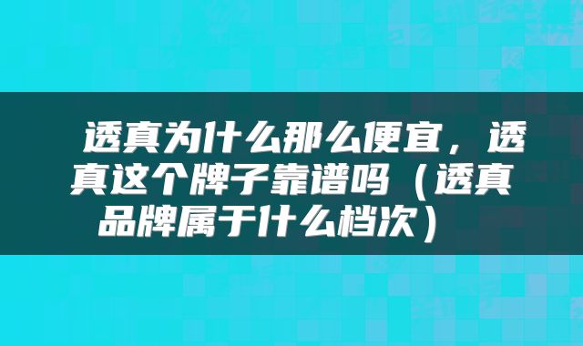 透真为什么那么便宜,透真这个牌子靠谱吗(透真品牌属于什么档次)