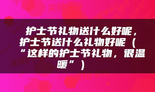 护士节礼物送什么好呢,护士节送什么礼物好呢(“这样的护士节礼物,很温暖”)