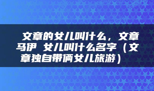  文章的女儿叫什么，文章马伊琍女儿叫什么名字（文章独自带俩女儿旅游） 