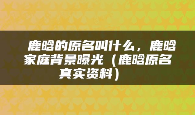 鹿晗的原名叫什么,鹿晗家庭背景曝光(鹿晗原名真实资料)