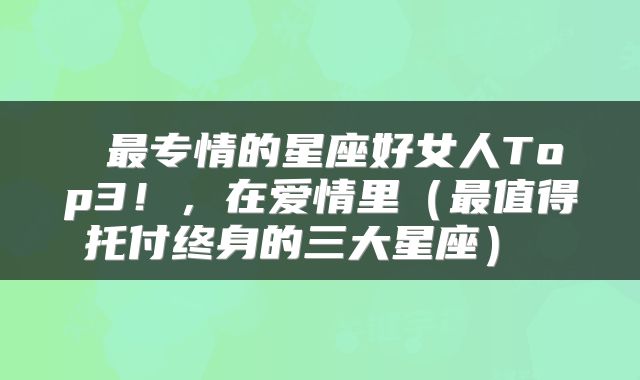 最专情的星座好女人Top3!,在爱情里(最值得托付终身的三大星座)