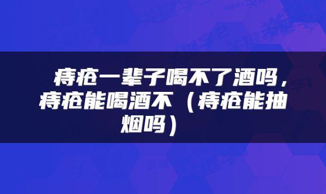 痔疮一辈子喝不了酒吗,痔疮能喝酒不(痔疮能抽烟吗)