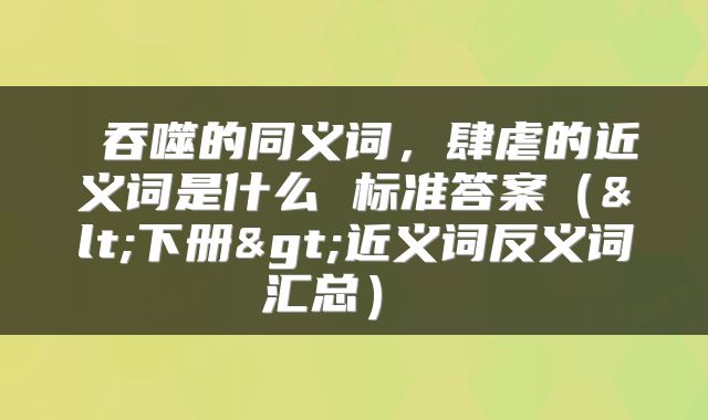  吞噬的同义词，肆虐的近义词是什么 标准答案（<下册>近义词反义词汇总） 