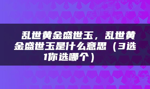  乱世黄金盛世玉，乱世黄金盛世玉是什么意思（3选1你选哪个） 