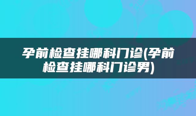 孕前检查挂哪科门诊(孕前检查挂哪科门诊男)