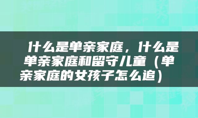 什么是单亲家庭,什么是单亲家庭和留守儿童(单亲家庭的女孩子怎么追)