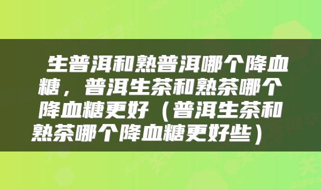 生普洱和熟普洱哪个降血糖,普洱生茶和熟茶哪个降血糖更好(普洱生茶和熟茶哪个降血糖更好些)