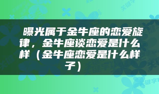 曝光属于金牛座的恋爱旋律,金牛座谈恋爱是什么样(金牛座恋爱是什么样子)