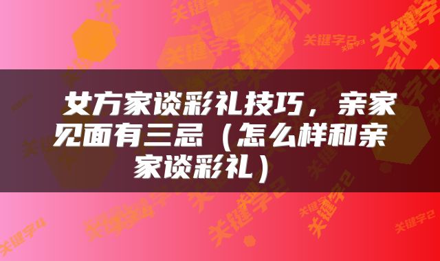 女方家谈彩礼技巧,亲家见面有三忌(怎么样和亲家谈彩礼)