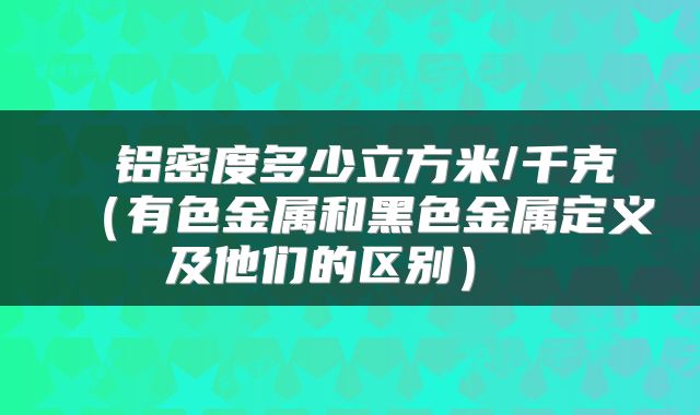 铝密度多少立方米/千克(有色金属和黑色金属定义及他们的区别)