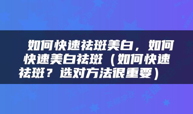 如何快速祛斑美白,如何快速美白祛斑(如何快速祛斑?选对方法很重要)