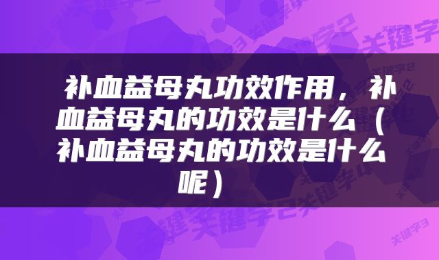 补血益母丸功效作用,补血益母丸的功效是什么(补血益母丸的功效是什么呢)
