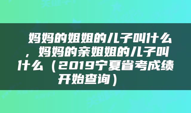  妈妈的姐姐的儿子叫什么，妈妈的亲姐姐的儿子叫什么（2019宁夏省考成绩开始查询） 