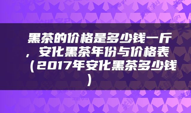  黑茶的价格是多少钱一斤，安化黑茶年份与价格表（2017年安化黑茶多少钱） 
