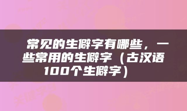  常见的生僻字有哪些，一些常用的生僻字（古汉语100个生僻字） 