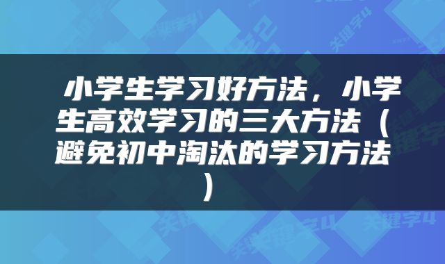  小学生学习好方法，小学生高效学习的三大方法（避免初中淘汰的学习方法） 