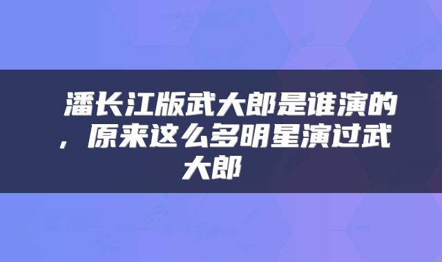  潘长江版武大郎是谁演的，原来这么多明星演过武大郎 