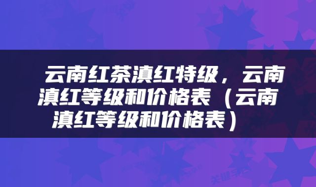  云南红茶滇红特级，云南滇红等级和价格表（云南滇红等级和价格表） 