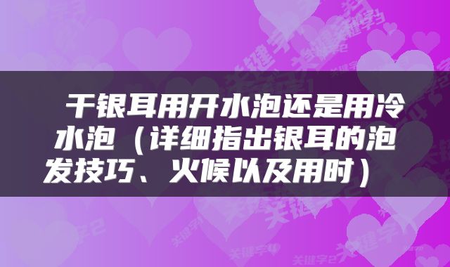 干银耳用开水泡还是用冷水泡(详细指出银耳的泡发技巧、火候以及用时)