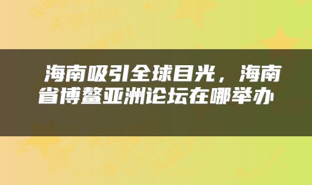 海南吸引全球目光,海南省博鳌亚洲论坛在哪举办
