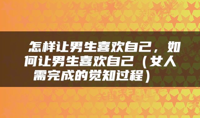  怎样让男生喜欢自己，如何让男生喜欢自己（女人需完成的觉知过程） 