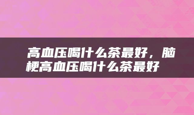 高血压喝什么茶最好,脑梗高血压喝什么茶最好
