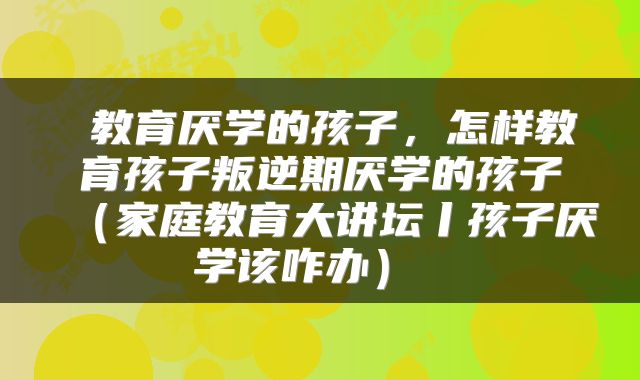 教育厌学的孩子,怎样教育孩子叛逆期厌学的孩子(家庭教育大讲坛丨孩子厌学该咋办)