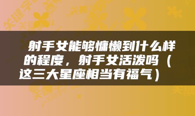 射手女能够慵懒到什么样的程度,射手女活泼吗(这三大星座相当有福气)