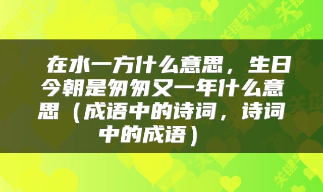 在水一方什么意思,生日今朝是匆匆又一年什么意思(成语中的诗词,诗词中的成语)