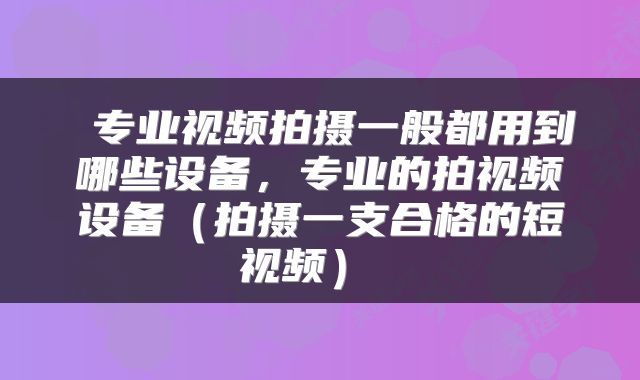  专业视频拍摄一般都用到哪些设备，专业的拍视频设备（拍摄一支合格的短视频） 
