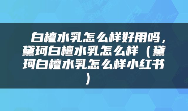 白檀水乳怎么样好用吗,黛珂白檀水乳怎么样(黛珂白檀水乳怎么样小红书)