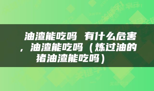  油渣能吃吗 有什么危害，油渣能吃吗（炼过油的猪油渣能吃吗） 