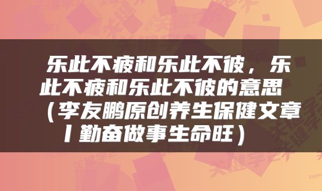 乐此不疲和乐此不彼,乐此不疲和乐此不彼的意思(李友鹏原创养生保健文章丨勤奋做事生命旺)