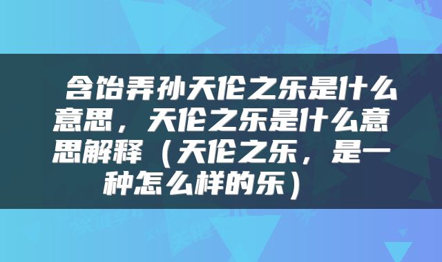  含饴弄孙天伦之乐是什么意思，天伦之乐是什么意思解释（天伦之乐，是一种怎么样的乐） 