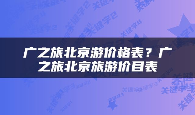 广之旅北京游价格表？广之旅北京旅游价目表