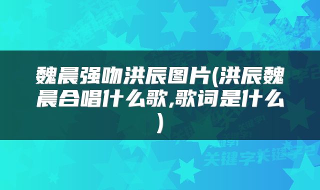 魏晨强吻洪辰图片(洪辰魏晨合唱什么歌,歌词是什么)