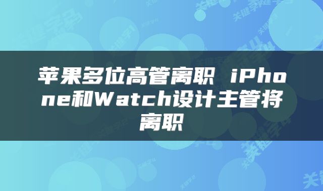 苹果多位高管离职 iPhone和Watch设计主管将离职