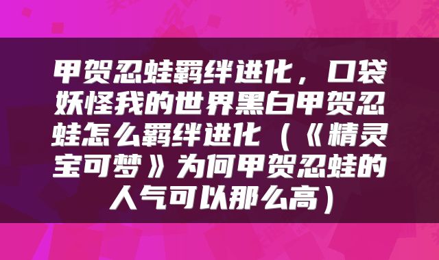 甲贺忍蛙羁绊进化，口袋妖怪我的世界黑白甲贺忍蛙怎么羁绊进化（《精灵宝可梦》为何甲贺忍蛙的人气可以那么高）
